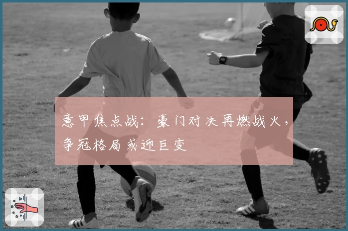 意甲焦点战：豪门对决再燃战火，争冠格局或迎巨变