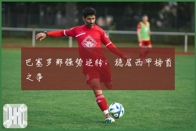 巴塞罗那强势逆转,稳居西甲榜首之争