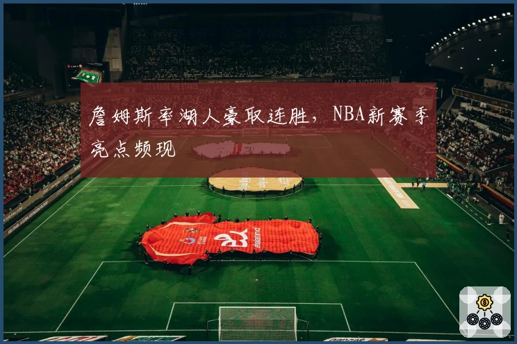 詹姆斯率湖人豪取连胜,NBA新赛季亮点频现