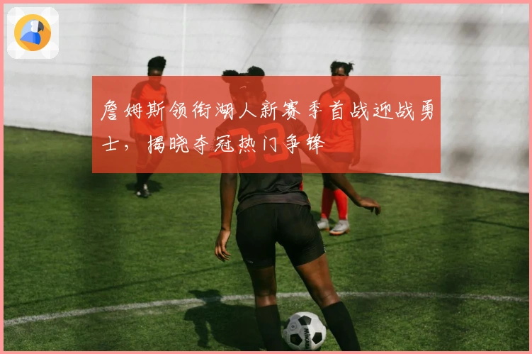 詹姆斯领衔湖人新赛季首战迎战勇士，揭晓夺冠热门争锋