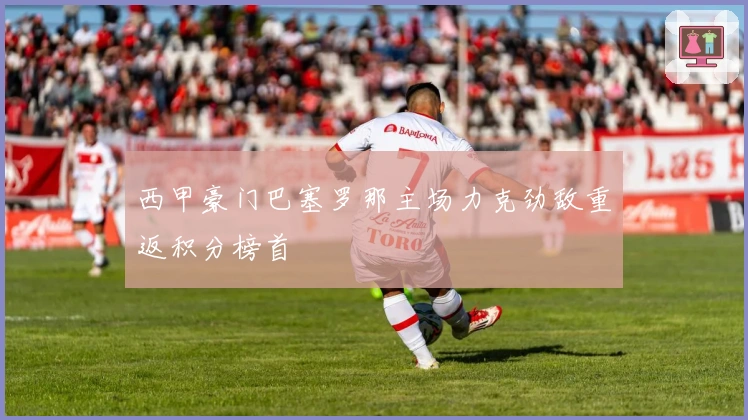 西甲豪门巴塞罗那主场力克劲敌重返积分榜首