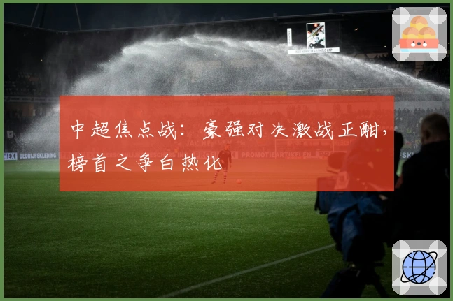 中超焦点战：豪强对决激战正酣，榜首之争白热化
