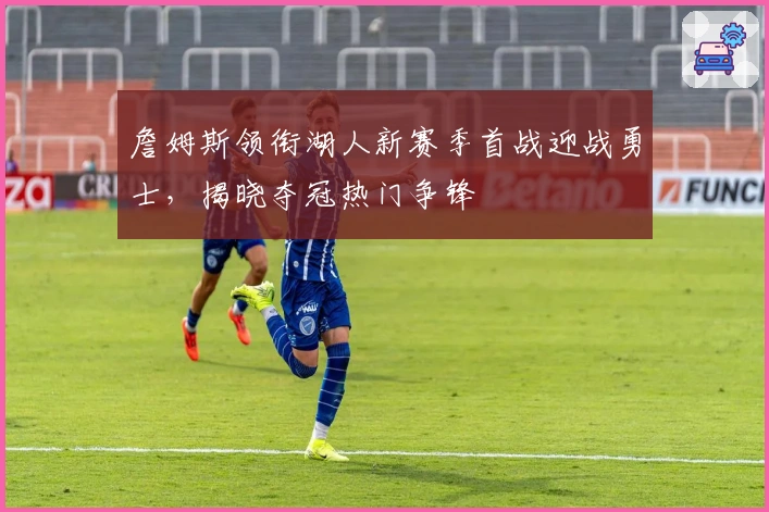 詹姆斯领衔湖人新赛季首战迎战勇士，揭晓夺冠热门争锋